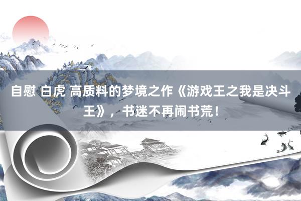 自慰 白虎 高质料的梦境之作《游戏王之我是决斗王》，书迷不再闹书荒！