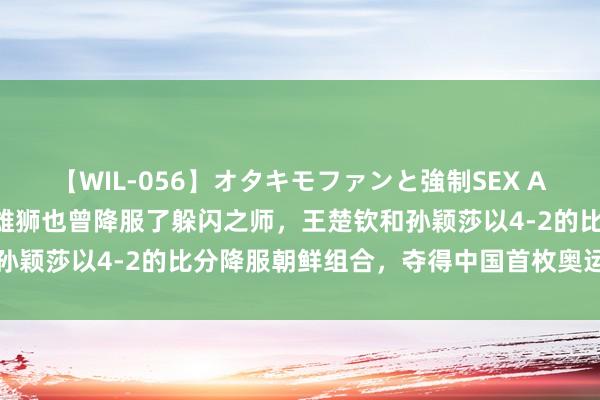 【WIL-056】オタキモファンと強制SEX AYA 莎头组合夺金！东方雄狮也曾降服了躲闪之师，王楚钦和孙颖莎以4-2的比分降服朝鲜组合，夺得中国首枚奥运混双金牌