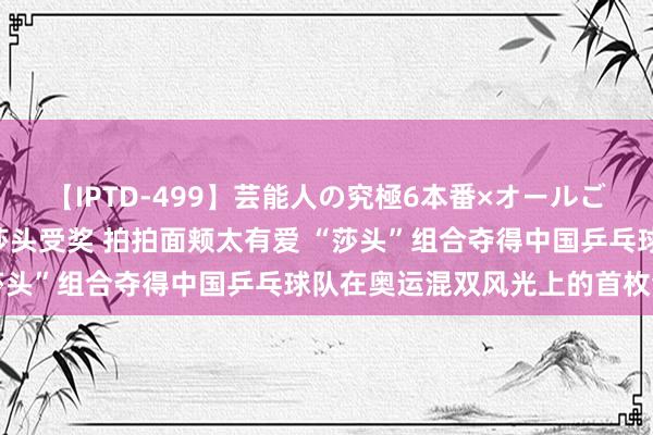 【IPTD-499】芸能人の究極6本番×オールごっくん AYA 刘国梁为莎头受奖 拍拍面颊太有爱 “莎头”组合夺得中国乒乓球队在奥运混双风光上的首枚金牌