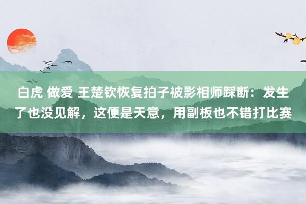 白虎 做爱 王楚钦恢复拍子被影相师踩断：发生了也没见解，这便是天意，用副板也不错打比赛