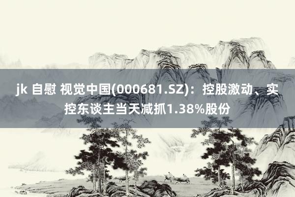 jk 自慰 视觉中国(000681.SZ)：控股激动、实控东谈主当天减抓1.38%股份