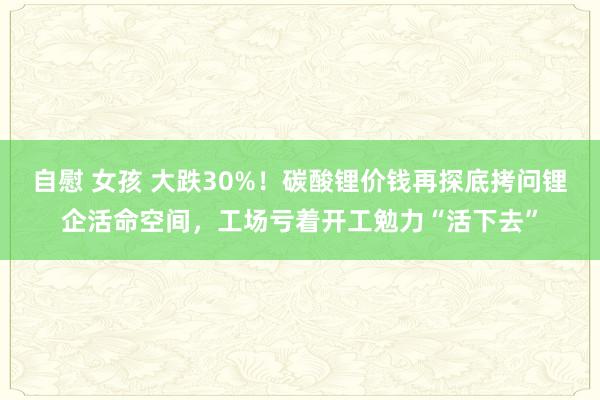 自慰 女孩 大跌30%！碳酸锂价钱再探底拷问锂企活命空间，工场亏着开工勉力“活下去”