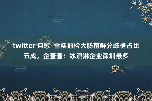 twitter 自慰  雪糕抽检大肠菌群分歧格占比五成，企查查：冰淇淋企业深圳最多