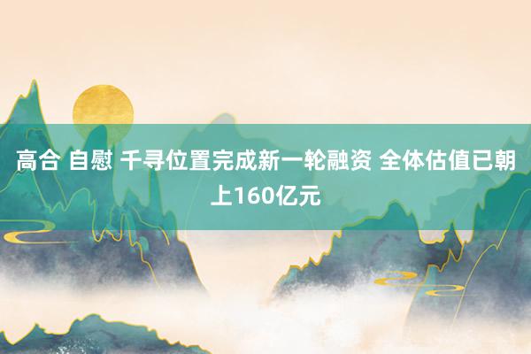 高合 自慰 千寻位置完成新一轮融资 全体估值已朝上160亿元