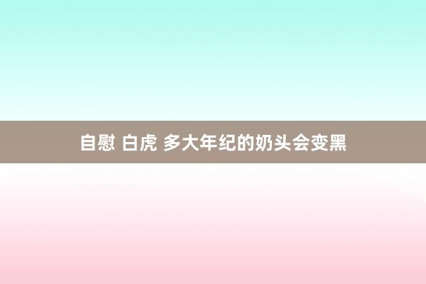 自慰 白虎 多大年纪的奶头会变黑