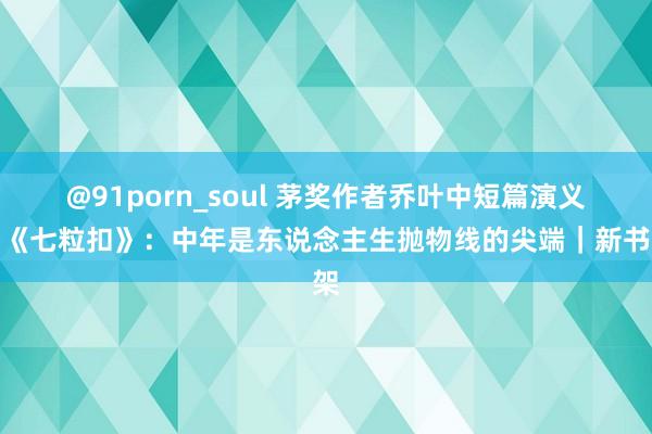 @91porn_soul 茅奖作者乔叶中短篇演义集《七粒扣》：中年是东说念主生抛物线的尖端｜新书架