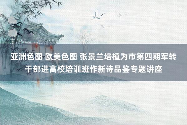 亚洲色图 欧美色图 张景兰培植为市第四期军转干部进高校培训班作新诗品鉴专题讲座