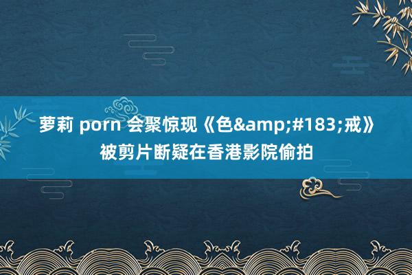 萝莉 porn 会聚惊现《色&#183;戒》被剪片断疑在香港影院偷拍