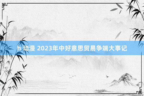 h 动漫 2023年中好意思贸易争端大事记