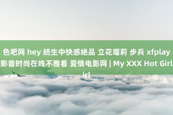 色吧网 hey 続生中快感絶品 立花瑠莉 步兵 xfplay影音时尚在线不雅看 爱情电影网 | My XXX Hot Girl