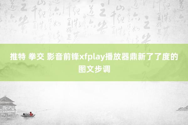 推特 拳交 影音前锋xfplay播放器鼎新了了度的图文步调