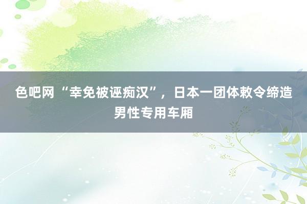 色吧网 “幸免被诬痴汉”，日本一团体敕令缔造男性专用车厢