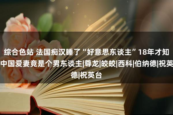 综合色站 法国痴汉睡了“好意思东谈主”18年才知，中国爱妻竟是个男东谈主|尊龙|皎皎|西科|伯纳德|祝英台