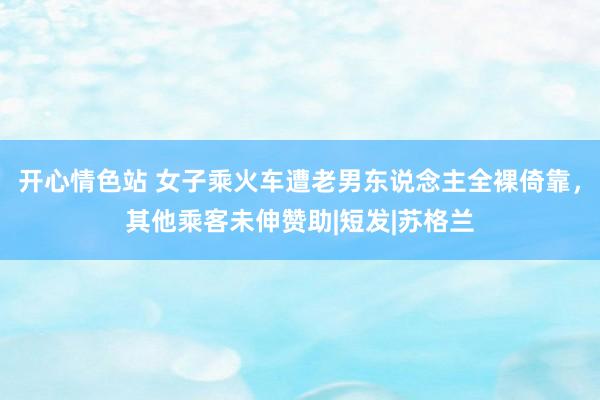 开心情色站 女子乘火车遭老男东说念主全裸倚靠，其他乘客未伸赞助|短发|苏格兰