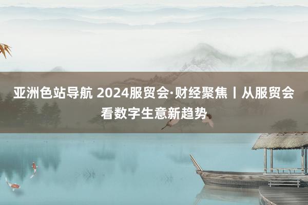 亚洲色站导航 2024服贸会·财经聚焦丨从服贸会看数字生意新趋势