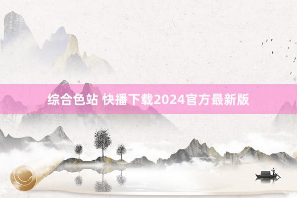 综合色站 快播下载2024官方最新版