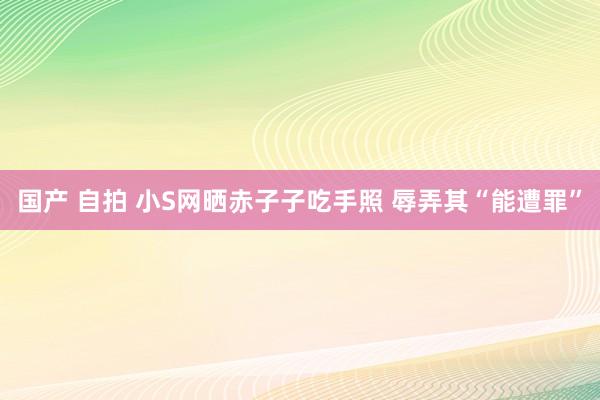 国产 自拍 小S网晒赤子子吃手照 辱弄其“能遭罪”