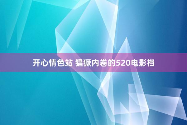 开心情色站 猖獗内卷的520电影档