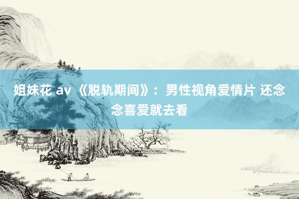 姐妹花 av 《脱轨期间》：男性视角爱情片 还念念喜爱就去看