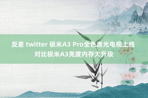 反差 twitter 极米A3 Pro全色激光电视上线 对比极米A3亮度内存大升级