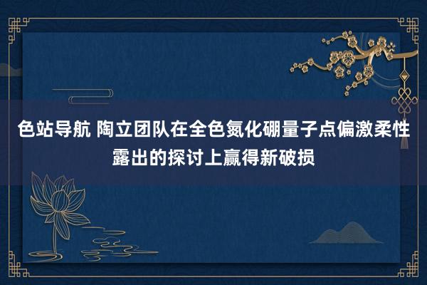 色站导航 陶立团队在全色氮化硼量子点偏激柔性露出的探讨上赢得新破损