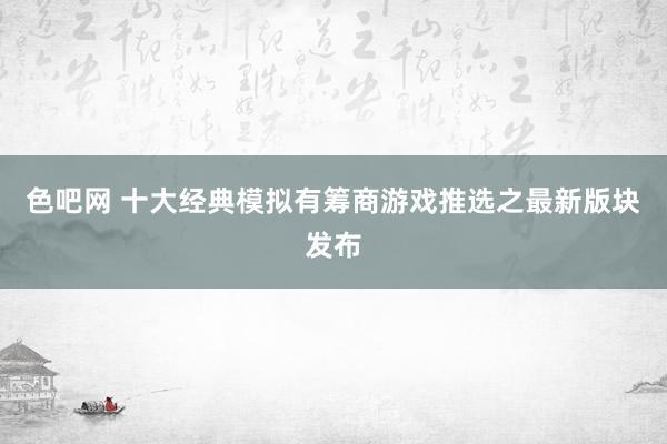 色吧网 十大经典模拟有筹商游戏推选之最新版块发布