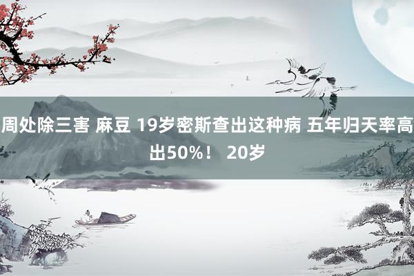 周处除三害 麻豆 19岁密斯查出这种病 五年归天率高出50%！ 20岁