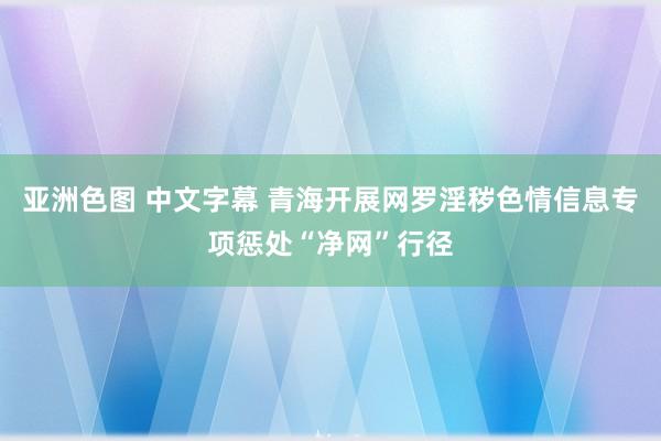 亚洲色图 中文字幕 青海开展网罗淫秽色情信息专项惩处“净网”行径