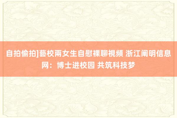 自拍偷拍]藝校兩女生自慰裸聊視頻 浙江阐明信息网：博士进校园 共筑科技梦