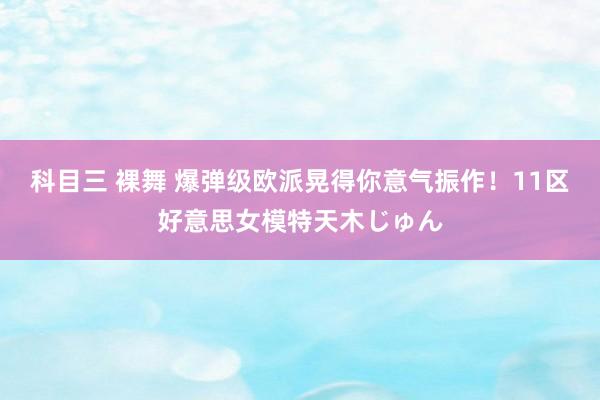 科目三 裸舞 爆弹级欧派晃得你意气振作！11区好意思女模特天木じゅん