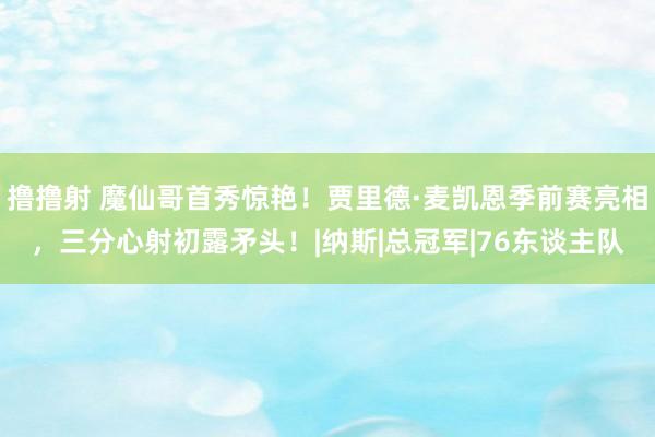 撸撸射 魔仙哥首秀惊艳！贾里德·麦凯恩季前赛亮相，三分心射初露矛头！|纳斯|总冠军|76东谈主队