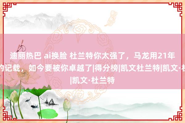 迪丽热巴 ai换脸 杜兰特你太强了，马龙用21年创造的记载，如今要被你卓越了|得分榜|凯文杜兰特|凯文·杜兰特