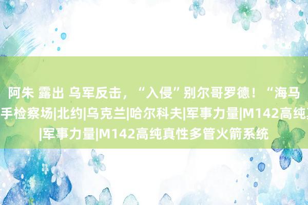 阿朱 露出 乌军反击，“入侵”别尔哥罗德！“海马斯”怒喷俄军狙击手检察场|北约|乌克兰|哈尔科夫|军事力量|M142高纯真性多管火箭系统