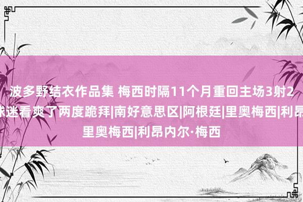 波多野结衣作品集 梅西时隔11个月重回主场3射2传，主场球迷看爽了两度跪拜|南好意思区|阿根廷|里奥梅西|利昂内尔·梅西