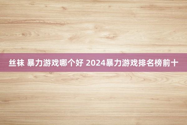 丝袜 暴力游戏哪个好 2024暴力游戏排名榜前十