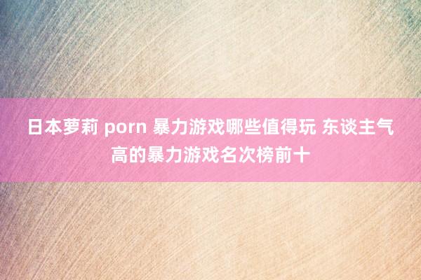 日本萝莉 porn 暴力游戏哪些值得玩 东谈主气高的暴力游戏名次榜前十