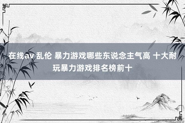 在线av 乱伦 暴力游戏哪些东说念主气高 十大耐玩暴力游戏排名榜前十