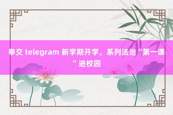 拳交 telegram 新学期开学，系列法治“第一课”进校园